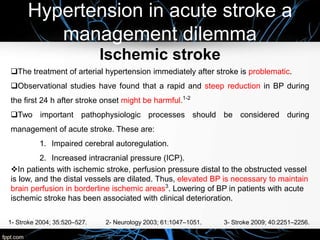 Hypertension in acute stroke a
management dilemma
Ischemic stroke
The treatment of arterial hypertension immediately after stroke is problematic.
Observational studies have found that a rapid and steep reduction in BP during
the first 24 h after stroke onset might be harmful.1-2
Two important pathophysiologic processes should be considered during
management of acute stroke. These are:
1. Impaired cerebral autoregulation.
2. Increased intracranial pressure (ICP).
In patients with ischemic stroke, perfusion pressure distal to the obstructed vessel
is low, and the distal vessels are dilated. Thus, elevated BP is necessary to maintain
brain perfusion in borderline ischemic areas3
. Lowering of BP in patients with acute
ischemic stroke has been associated with clinical deterioration.
1- Stroke 2004; 35:520–527. 2- Neurology 2003; 61:1047–1051. 3- Stroke 2009; 40:2251–2256.
 