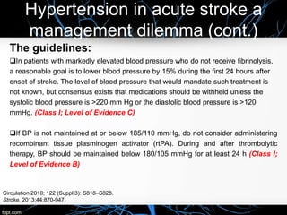 Hypertension in acute stroke a
management dilemma (cont.)
The guidelines:
In patients with markedly elevated blood pressure who do not receive fibrinolysis,
a reasonable goal is to lower blood pressure by 15% during the first 24 hours after
onset of stroke. The level of blood pressure that would mandate such treatment is
not known, but consensus exists that medications should be withheld unless the
systolic blood pressure is >220 mm Hg or the diastolic blood pressure is >120
mmHg. (Class I; Level of Evidence C)
If BP is not maintained at or below 185/110 mmHg, do not consider administering
recombinant tissue plasminogen activator (rtPA). During and after thrombolytic
therapy, BP should be maintained below 180/105 mmHg for at least 24 h (Class I;
Level of Evidence B)
Circulation 2010; 122 (Suppl 3): S818–S828.
Stroke. 2013;44:870-947.
 