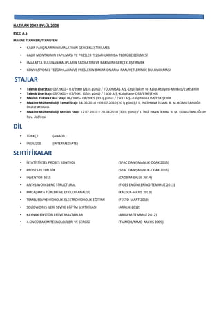 HAZİRAN 2002-EYLÜL 2008
ESCO A.Ş
MAKİNE TEKNİKERİ/TEKNİSYENİ
 KALIP PARÇALARININ İMALATININ GERÇEKLEŞTİRİLMESİ
 KALIP MONTAJININ YAPILMASI VE PRESLER TEZGAHLARINDA TECRÜBE EDİLMESİ
 İMALATTA BULUNAN KALIPLARIN TADİLATINI VE BAKIMINI GERÇEKLEŞTİRMEK
 KONVASİYONEL TEZGAHLARIN VE PRESLERİN BAKIM-ONARIM FAALİYETLERİNDE BULUNULMASI
STAJLAR
 Teknik Lise Stajı: 06/2000 – 07/2000 (21 iş günü) / TÜLOMSAŞ A.Ş.-Dişli Takım ve Kalıp Atölyesi-Merkez/ESKİŞEHİR
 Teknik Lise Stajı: 06/2001 – 07/2001 (15 iş günü) / ESCO A.Ş.-Kalıphane-OSB/ESKİŞEHİR
 Meslek Yüksek Okul Stajı: 06/2005– 08/2005 (30 iş günü) / ESCO A.Ş.-Kalıphane-OSB/ESKİŞEHİR
 Makine Mühendisliği Temel Stajı: 14.06.2010 – 09.07.2010 (20 iş günü) / 1. İNCİ HAVA İKMAL B. M. KOMUTANLIĞI-
İmalat Atölyesi-
 Makine Mühendisliği Meslek Stajı: 12.07.2010 – 20.08.2010 (30 iş günü) / 1. İNCİ HAVA İKMAL B. M. KOMUTANLIĞI-Jet
Rev. Atölyesi
DİL
 TÜRKÇE (ANADİL)
 İNGİLİZCE (INTERMEDIATE)
SERTİFİKALAR
 İSTATİSTİKSEL PROSES KONTROL (SPAC DANIŞMANLIK-OCAK 2015)
 PROSES YETERLİLİK (SPAC DANIŞMANLIK-OCAK 2015)
 INVENTOR 2015 (CADBİM-EYLÜL 2014)
 ANSYS WORKBENC STRUCTURAL (FİGES ENGİNEERİNG-TEMMUZ 2013)
 FMEA(HATA TÜRLERİ VE ETKİLERİ ANALİZİ) (KALDER-MAYIS 2013)
 TEMEL SEVİYE HİDROLİK-ELEKTROHİDROLİK EĞİTİMİ (FESTO-MART 2013)
 SOLİDWORKS İLERİ SEVİYE EĞİTİM SERTİFİKASI (ARALIK-2012)
 KAYNAK FİKSTÜRLERİ VE MASTARLAR (ABİGEM-TEMMUZ 2012)
 4.ÜNCÜ BAKIM TEKNOLOJİLERİ VE SERGİSİ (TMMOB/MMO MAYIS 2009)
 