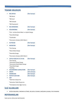 TEKNİK BİLGİLER
 MS OFFICE (İleri Seviye)
*MS Word
*MS Excel
*MS Outlook
*MS Powerpoint
 MS WINDOWS (İleri Seviye)
 SOLIDWORKS (İleri Seviye)
*Part , Surface,Sheet Metal ve Hybrid Design
*Assembly Design
*Tab Builder
*Kinematics Analysis (With Block )
 AUTOCAD (İleri Seviye)
 INVENTOR (İleri Seviye)
*Part Desing
*Sheet Metal Design
*Assembly Design
*Kinematics Analysis (With Block )
 CATIA V5(R/19-21-23-24) (İleri Seviye)
*Part Desing
*Generative Shape Design
*Generative Sheet Metal Design
*Assembly Design
*Drafting
 SOLIDWORKS SUMILATION (İleri Seviye)
 ANSYS (Orta Seviye)
 SHOWCASE (İleri Seviye)
 FESTO FLUID SIM (İleri Seviye)
 SAP
*Stok Kartı Oluşturma
*Satınalma Talebi Oluşturma
*Tek Kademe Ürün Ağacı Kurma
İLGİ ALANLARI
 MÜZİK DİNLEMEK, SİNEMAYA GİTMEK, BELGESEL İZLEMEK, BAĞLAMA ÇALMAK, PS4 OYNAMAK
REFERANSLAR
İstek üzerine referanslar belirtilecektir.
 