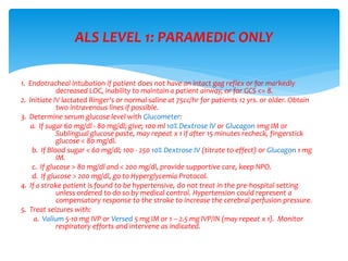 1. Endotracheal intubation if patient does not have an intact gag reflex or for markedly
decreased LOC, inability to maintain a patient airway, or for GCS <= 8.
2. Initiate IV lactated Ringer's or normal saline at 75cc/hr for patients 12 yrs. or older. Obtain
two intravenous lines if possible.
3. Determine serum glucose level with Glucometer:
a. If sugar 60 mg/dl - 80 mg/dl; give; 100 ml 10% Dextrose IV or Glucagon 1mg IM or
Sublingual glucose paste, may repeat x 1 if after 15 minutes recheck, fingerstick
glucose < 80 mg/dl.
b. If Blood sugar < 60 mg/dl; 100 - 250 10% Dextrose IV (titrate to effect) or Glucagon 1 mg
IM.
c. If glucose > 80 mg/dl and < 200 mg/dl, provide supportive care, keep NPO.
d. If glucose > 200 mg/dl, go to Hyperglycemia Protocol.
4. If a stroke patient is found to be hypertensive, do not treat in the pre-hospital setting
unless ordered to do so by medical control. Hypertension could represent a
compensatory response to the stroke to increase the cerebral perfusion pressure.
5. Treat seizures with:
a. Valium 5-10 mg IVP or Versed 5 mg IM or 1 – 2.5 mg IVP/IN (may repeat x 1). Monitor
respiratory efforts and intervene as indicated.
ALS LEVEL 1: PARAMEDIC ONLY
 