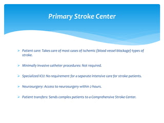  Patient care: Takes care of most cases of ischemic (blood vessel blockage) types of
stroke.
 Minimally invasive catheter procedures: Not required.
 Specialized ICU: No requirement for a separate intensive care for stroke patients.
 Neurosurgery: Access to neurosurgery within 2 hours.
 Patient transfers: Sends complex patients to a Comprehensive Stroke Center.
Primary Stroke Center
 