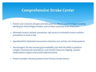  Patient care: Cares for all types of stroke patients, (blood vessel blockage) including
bleeding (or hemorrhagic) strokes, such as those caused by brain aneurysms.
 Minimally invasive catheter procedures: 24/7 access to minimally invasive catheter
procedures to treat stroke.
 Specialized ICU: Dedicated neuroscience intensive care unit for unit stroke patients.
 Neurosurgery: On-site neurosurgical availability 24/7 with the ability to perform
complex neurovascular procedures, such as brain aneurysm clipping, vascular
malformation surgery and carotid endarterectomy.
 Patient transfers: Receives patients from Primary Stroke Centers.
Comprehensive Stroke Center
 