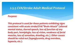 Purpose:
This protocol is used for those patients exhibiting signs
consistent with acute stroke/CVA/”Brain Attack” (altered
mental status, slurred speech, loss of function of any
body part, hemiplegia, loss of vision, weakness of facial
muscles, loss of sensation, drooling, etc.). Other causes
should be ruled out (hypoglycemia, drug overdose,
hypoxia, etc.).
2.5.5 CVA/Stroke Adult Medical Protocol
 
