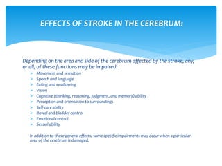 Depending on the area and side of the cerebrum affected by the stroke, any,
or all, of these functions may be impaired:
 Movement and sensation
 Speech and language
 Eating and swallowing
 Vision
 Cognitive (thinking, reasoning, judgment, and memory) ability
 Perception and orientation to surroundings
 Self-care ability
 Bowel and bladder control
 Emotional control
 Sexual ability
In addition to these general effects, some specific impairments may occur when a particular
area of the cerebrum is damaged.
EFFECTS OF STROKE IN THE CEREBRUM:
 