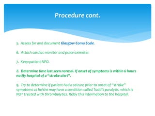 5. Assess for and document Glasgow Coma Scale.
6. Attach cardiac monitor and pulse oximeter.
7. Keep patient NPO.
8. Determine time last seen normal. If onset of symptoms is within 6 hours
notify hospital of a “stroke alert”.
9. Try to determine if patient had a seizure prior to onset of “stroke”
symptoms as he/she may have a condition called Todd’s paralysis, which is
NOT treated with thrombolytics. Relay this information to the hospital.
Procedure cont.
 