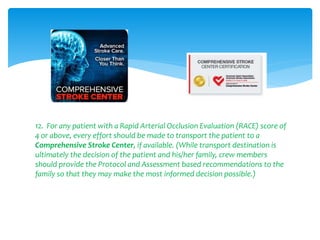 12. For any patient with a Rapid Arterial Occlusion Evaluation (RACE) score of
4 or above, every effort should be made to transport the patient to a
Comprehensive Stroke Center, if available. (While transport destination is
ultimately the decision of the patient and his/her family, crew members
should provide the Protocol and Assessment based recommendations to the
family so that they may make the most informed decision possible.)
 
