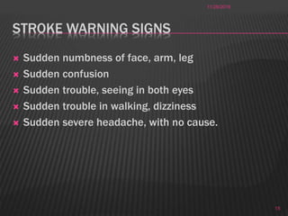 STROKE WARNING SIGNS
 Sudden numbness of face, arm, leg
 Sudden confusion
 Sudden trouble, seeing in both eyes
 Sudden trouble in walking, dizziness
 Sudden severe headache, with no cause.
11/28/2016
15
 