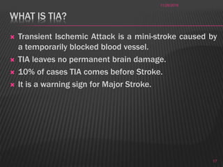 WHAT IS TIA?
 Transient Ischemic Attack is a mini-stroke caused by
a temporarily blocked blood vessel.
 TIA leaves no permanent brain damage.
 10% of cases TIA comes before Stroke.
 It is a warning sign for Major Stroke.
11/28/2016
17
 
