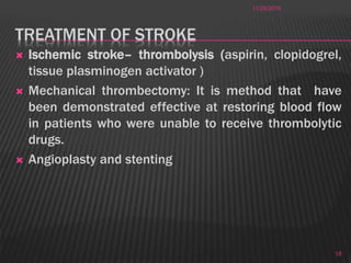 TREATMENT OF STROKE
 Ischemic stroke– thrombolysis (aspirin, clopidogrel,
tissue plasminogen activator )
 Mechanical thrombectomy: It is method that have
been demonstrated effective at restoring blood flow
in patients who were unable to receive thrombolytic
drugs.
 Angioplasty and stenting
11/28/2016
18
 