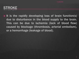 STROKE
 It is the rapidly developing loss of brain function(s)
due to disturbance in the blood supply to the brain.
This can be due to ischemia (lack of blood flow)
caused by blockage (thrombosis, arterial embolism),
or a hemorrhage (leakage of blood).
11/28/2016
2
 