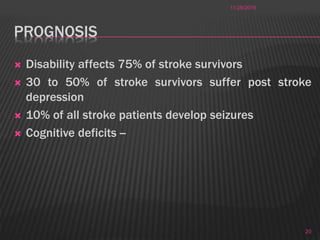 PROGNOSIS
 Disability affects 75% of stroke survivors
 30 to 50% of stroke survivors suffer post stroke
depression
 10% of all stroke patients develop seizures
 Cognitive deficits --
11/28/2016
20
 