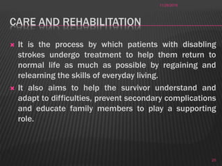 CARE AND REHABILITATION
 It is the process by which patients with disabling
strokes undergo treatment to help them return to
normal life as much as possible by regaining and
relearning the skills of everyday living.
 It also aims to help the survivor understand and
adapt to difficulties, prevent secondary complications
and educate family members to play a supporting
role.
11/28/2016
25
 