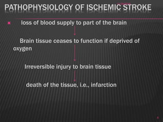 PATHOPHYSIOLOGY OF ISCHEMIC STROKE
 loss of blood supply to part of the brain
Brain tissue ceases to function if deprived of
oxygen
Irreversible injury to brain tissue
death of the tissue, i.e., infarction
11/28/2016
8
 