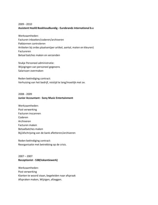 2009 - 2010
Assistent Hoofd Boekhoudkundig - Eurobrands International b.v
Werkzaamheden:
Facturen inboeken/coderen/archiveren
Pakbonnen controleren
Artikelen bij ordes plaatsen(per artikel, aantal, maten en kleuren)
Factureren
Betaal batches maken en verzenden
Stukje Personeel administratie:
Wijzigingen van personeel gegevens
Salarissen overmaken
Reden beëindiging contract:
Verhuizing van het bedrijf, reistijd te lang/moeilijk met ov.
2008 - 2009
Junior Accountant - Sony Music Entertainment
Werkzaamheden:
Post verwerking
Facturen inscannen
Coderen
Archiveren
Facturen maken
Betaalbatches maken
Bij/afschrijving van de bank afletteren/archiveren
Reden beëindiging contract:
Reorganisatie met betrekking op de crisis.
2007 – 2007
Receptionist - 538(Vakantiewerk)
Werkzaamheden:
Post verwerking
Klanten te woord staan, begeleiden naar afspraak
Afspraken maken, Wijzigen, afzeggen.
 