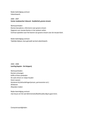 Reden beëindiging contract:
Vakantiewerk.
2006 - 2007
Center medewerker Inbound - KeyNetCall, groene stroom
Werkzaamheden:
Klanten benaderen, informeren over groene stroom
Gegevens van nieuwe klanten in het systeem zetten
Contract opstellen voor het leveren van groene stroom voor de nieuwe klant.
Reden beëindiging contract:
Tijdelijke bijbaan, kans gemaakt op leuk vakantiewerk.
2004 - 2008
Leerling Kapster - De Knipperij
Werkzaamheden:
Klanten ontvangen
Koffie of thee aanbieden
De zaak schoon en netjes houden
Haren wassen
Assisteren bij behandelingen(verven, permanenten ect.)
Afrekenen
Afspraken maken
Reden beeindiging contract:
mijn keuze om het vak Administratie/Boekhoudkundig te gaan leren.
Computervaardigheden:
 