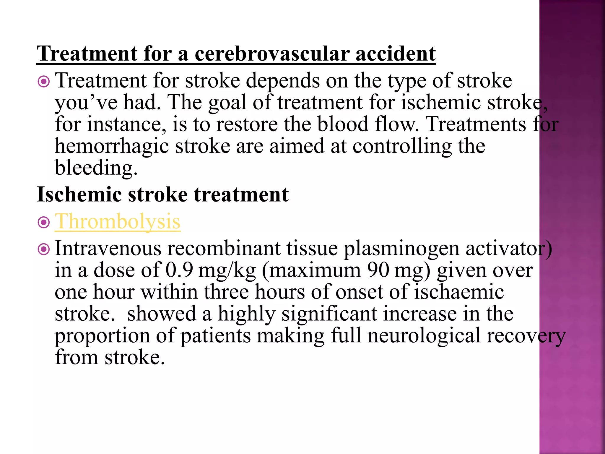 Treatment for a cerebrovascular accident
 Treatment for stroke depends on the type of stroke
you’ve had. The goal of treatment for ischemic stroke,
for instance, is to restore the blood flow. Treatments for
hemorrhagic stroke are aimed at controlling the
bleeding.
Ischemic stroke treatment
 Thrombolysis
 Intravenous recombinant tissue plasminogen activator)
in a dose of 0.9 mg/kg (maximum 90 mg) given over
one hour within three hours of onset of ischaemic
stroke. showed a highly significant increase in the
proportion of patients making full neurological recovery
from stroke.
 