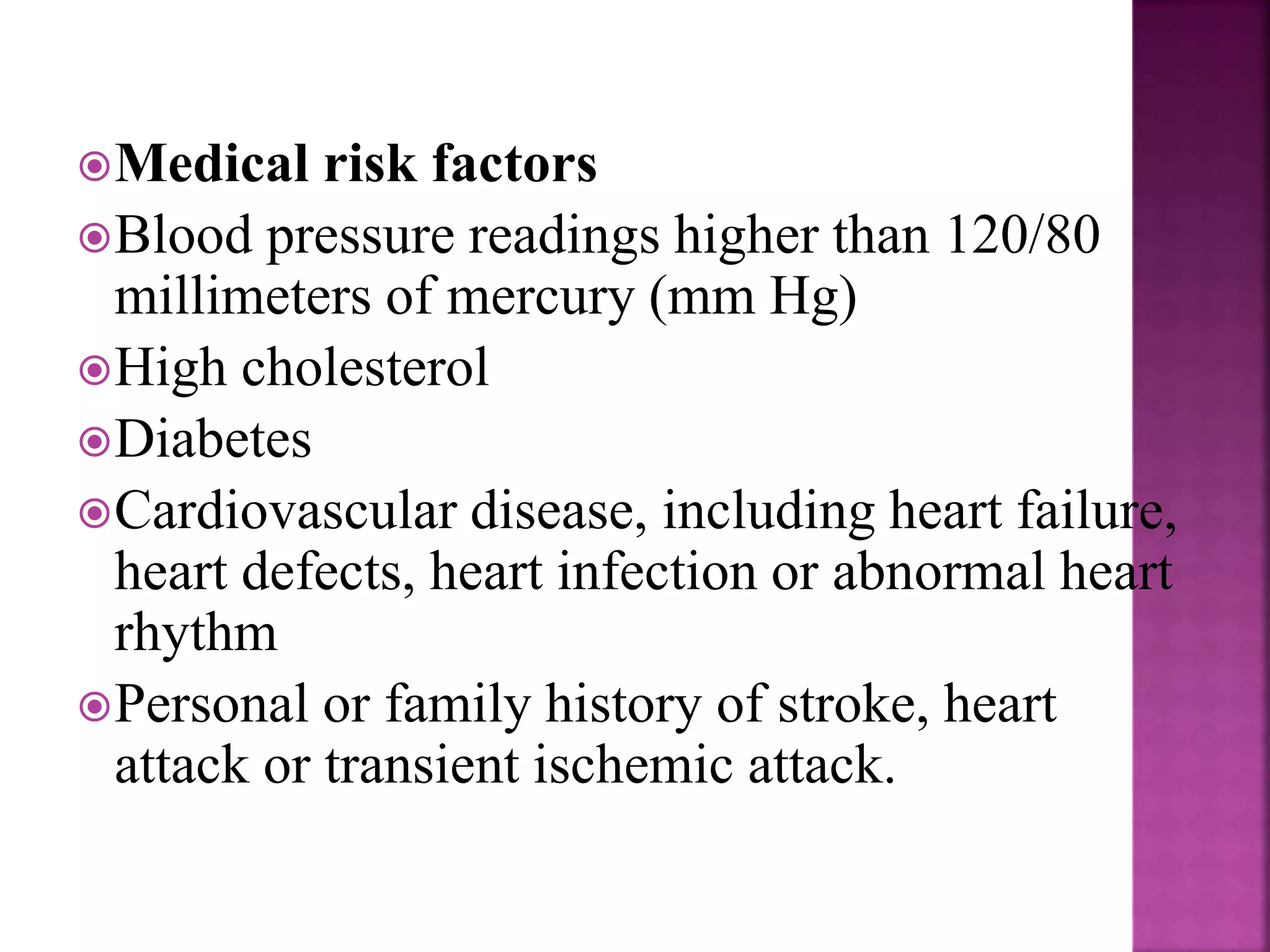 Medical risk factors
Blood pressure readings higher than 120/80
millimeters of mercury (mm Hg)
High cholesterol
Diabetes
Cardiovascular disease, including heart failure,
heart defects, heart infection or abnormal heart
rhythm
Personal or family history of stroke, heart
attack or transient ischemic attack.
 