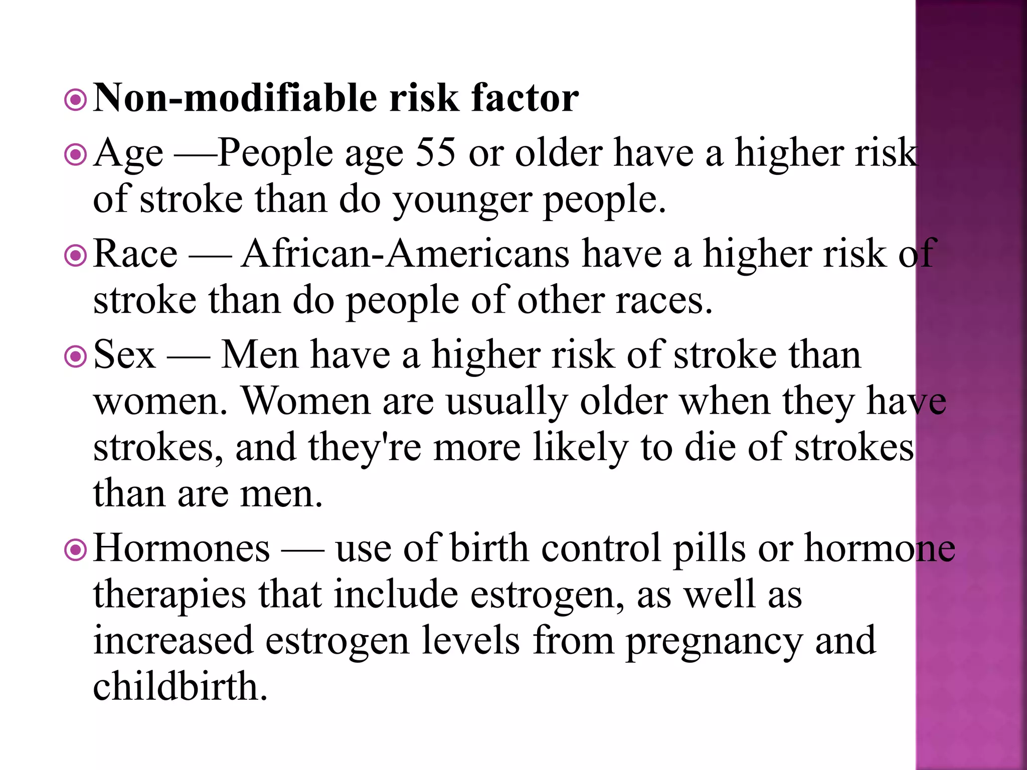 Non-modifiable risk factor
Age —People age 55 or older have a higher risk
of stroke than do younger people.
Race — African-Americans have a higher risk of
stroke than do people of other races.
Sex — Men have a higher risk of stroke than
women. Women are usually older when they have
strokes, and they're more likely to die of strokes
than are men.
Hormones — use of birth control pills or hormone
therapies that include estrogen, as well as
increased estrogen levels from pregnancy and
childbirth.
 