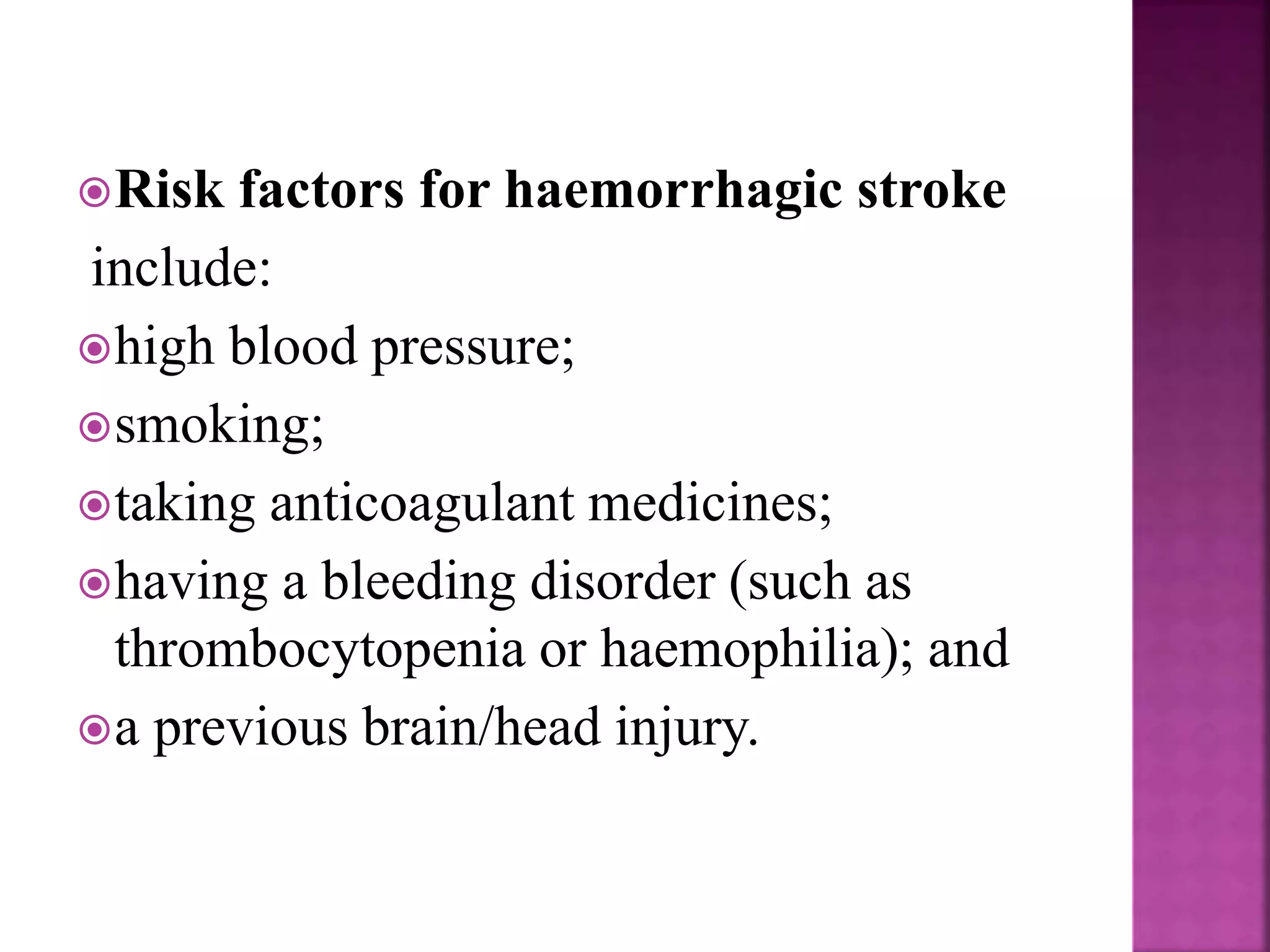 Risk factors for haemorrhagic stroke
include:
high blood pressure;
smoking;
taking anticoagulant medicines;
having a bleeding disorder (such as
thrombocytopenia or haemophilia); and
a previous brain/head injury.
 