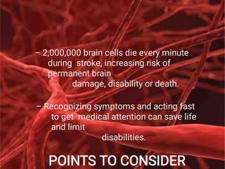 POINTS TO CONSIDER
– 2,000,000 brain cells die every minute
during stroke, increasing risk of
permanent brain
damage, disability or death.
– Recognizing symptoms and acting fast
to get medical attention can save life
and limit
disabilities.
 