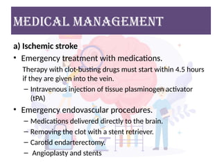 MEDICAL MANAGEMENT
a) Ischemic stroke
• Emergency treatment with medications.
Therapy with clot-busting drugs must start within 4.5 hours
if they are given into the vein.
– Intravenous injection of tissue plasminogen activator
(tPA)
• Emergency endovascular procedures.
– Medications delivered directly to the brain.
– Removing the clot with a stent retriever.
– Carotid endarterectomy.
– Angioplasty and stents
 