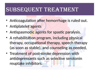 • Anticoagulation after hemorrhage is ruled out.
• Antiplatelet agents
• Antispasmodic agents for spastic paralysis.
• A rehabilitation program, including physical
therapy, occupational therapy, speech therapy
(as soon as stable), and counseling as needed.
• Treatment of post-stroke depression with
antidepressants such as selective serotonin
reuptake inhibitors.
Subsequent Treatment
 