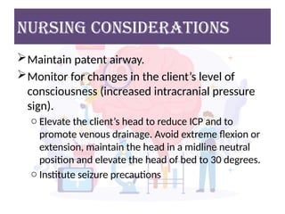 NURSING considerations
Maintain patent airway.
Monitor for changes in the client’s level of
consciousness (increased intracranial pressure
sign).
o Elevate the client’s head to reduce ICP and to
promote venous drainage. Avoid extreme flexion or
extension, maintain the head in a midline neutral
position and elevate the head of bed to 30 degrees.
o Institute seizure precautions
 