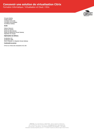 CERTYOU, 37 rue des Mathurins, 75008 PARIS - SAS au capital de 10 000 Euros
Tél : 01 42 93 52 72 - Fax : 01 70 72 02 72 - contact@certyou.com - www.certyou.com
RCS de Paris n° 804 509 461- TVA intracommunautaire FR03 804509461 - APE 8559A
Déclaration d’activité enregistrée sous le N° 11 75 52524 75 auprès du préfet de région d’Ile-de-France
Concevoir une solution de virtualisation Citrix
Formation Informatique / Virtualisation et Cloud / Citrix
Groupes Desktop
Images Desktop
Conception des profils
Conception des stratégies
Surveillance Desktop
Accès
Delivery Resource
Accès aux scenarii
Accès aux sites externes
Modes de déploiement Access Gateway
Répartition de charges
Optimisation du Delivery
Accelération ICA
Accélération WAN
Branch Repeater et intégration Access Gateway
Continuité du service
Erreurs au niveau des composants et du site
 