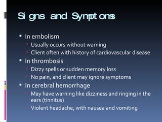 Signs and Symptoms In embolism  Usually occurs without warning Client often with history of cardiovascular disease In thrombosis  Dizzy spells or sudden memory loss No pain, and client may ignore symptoms In cerebral hemorrhage May have warning like dizziness and ringing in the ears (tinnitus) Violent headache, with nausea and vomiting 