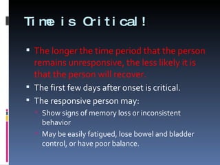 Time is Critical! The longer the time period that the person remains unresponsive, the less likely it is that the person will recover. The first few days after onset is critical. The responsive person may: Show signs of memory loss or inconsistent behavior May be easily fatigued, lose bowel and bladder control, or have poor balance. 