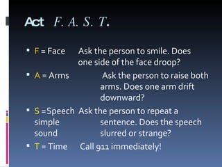 Act  F.A.S.T . F   = Face  Ask the person to smile. Does    one side of the face droop? A  = Arms   Ask the person to raise both    arms. Does one arm drift    downward? S  = Speech  Ask the person to repeat a  simple    sentence. Does the speech sound    slurred or strange? T  = Time   Call 911 immediately! 