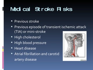 Medical Stroke Risks Previous stroke Previous episode of transient ischemic attack (TIA) or mini-stroke High cholesterol High blood pressure Heart disease Atrial fibrillation and carotid  artery disease 
