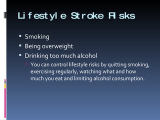Lifestyle Stroke Risks Smoking Being overweight  Drinking too much alcohol You can control lifestyle risks by quitting smoking, exercising regularly, watching what and how much you eat and limiting alcohol consumption. 