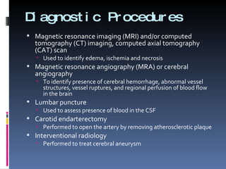 Diagnostic Procedures Magnetic resonance imaging (MRI) and/or computed tomography (CT) imaging, computed axial tomography (CAT) scan  Used to identify edema, ischemia and necrosis Magnetic resonance angiography (MRA) or cerebral angiography  To identify presence of cerebral hemorrhage, abnormal vessel structures, vessel ruptures, and regional perfusion of blood flow in the brain Lumbar puncture  Used to assess presence of blood in the CSF Carotid endarterectomy  Performed to open the artery by removing atherosclerotic plaque Interventional radiology  Performed to treat cerebral aneurysm 