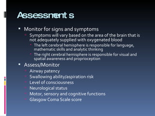 Assessments Monitor for signs and symptoms Symptoms will vary based on the area of the brain that is not adequately supplied with oxygenated blood The left cerebral hemisphere is responsible for language, mathematic skills and analytic thinking The right cerebral hemisphere is responsible for visual and spatial awareness and proprioception Assess/Monitor Airway patency Swallowing ability/aspiration risk Level of consciousness Neurological status Motor, sensory and cognitive functions Glasgow Coma Scale score 