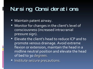 Nursing Considerations Maintain patent airway. Monitor for changes in the client’s level of consciousness (increased intracranial pressure sign). Elevate the client’s head to reduce ICP and to promote venous drainage. Avoid extreme flexion or extension, maintain the head in a midline neutral position and elevate the head of bed to 30  degrees. Institute seizure precautions. 