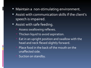 Maintain a  non-stimulating environment. Assist with communication skills if the client’s speech is impaired.  Assist with safe feeding. Assess swallowing reflexes. Thicken liquid to avoid aspiration.  Eat in an upright position and swallow with the head and neck flexed slightly forward. Place food in the back of the mouth on the unaffected side. Suction on standby. 
