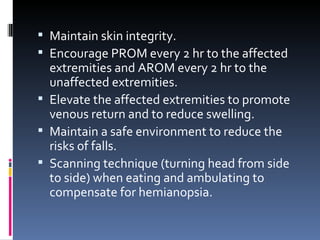 Maintain skin integrity. Encourage PROM every 2 hr to the affected extremities and AROM every 2 hr to the unaffected extremities. Elevate the affected extremities to promote venous return and to reduce swelling. Maintain a safe environment to reduce the risks of falls. Scanning technique (turning head from side to side) when eating and ambulating to compensate for hemianopsia. 