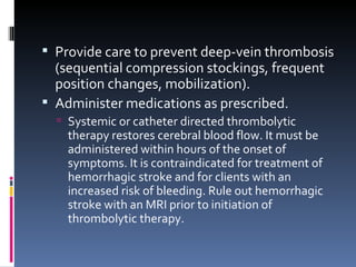 Provide care to prevent deep-vein thrombosis (sequential compression stockings, frequent position changes, mobilization). Administer medications as prescribed. Systemic or catheter directed thrombolytic therapy restores cerebral blood flow. It must be administered within hours of the onset of symptoms. It is contraindicated for treatment of hemorrhagic stroke and for clients with an increased risk of bleeding. Rule out hemorrhagic stroke with an MRI prior to initiation of thrombolytic therapy. 