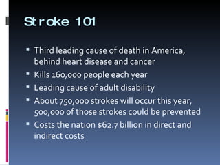 Stroke 101 Third leading cause of death in America, behind heart disease and cancer Kills 160,000 people each year Leading cause of adult disability About 750,000 strokes will occur this year, 500,000 of those strokes could be prevented Costs the nation $62.7 billion in direct and indirect costs  