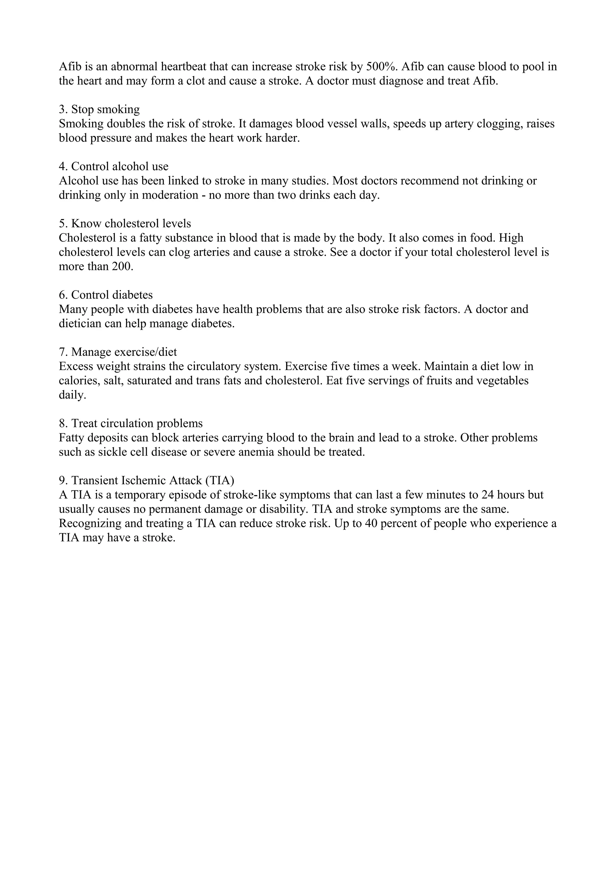 Afib is an abnormal heartbeat that can increase stroke risk by 500%. Afib can cause blood to pool in
the heart and may form a clot and cause a stroke. A doctor must diagnose and treat Afib.
3. Stop smoking
Smoking doubles the risk of stroke. It damages blood vessel walls, speeds up artery clogging, raises
blood pressure and makes the heart work harder.
4. Control alcohol use
Alcohol use has been linked to stroke in many studies. Most doctors recommend not drinking or
drinking only in moderation - no more than two drinks each day.
5. Know cholesterol levels
Cholesterol is a fatty substance in blood that is made by the body. It also comes in food. High
cholesterol levels can clog arteries and cause a stroke. See a doctor if your total cholesterol level is
more than 200.
6. Control diabetes
Many people with diabetes have health problems that are also stroke risk factors. A doctor and
dietician can help manage diabetes.
7. Manage exercise/diet
Excess weight strains the circulatory system. Exercise five times a week. Maintain a diet low in
calories, salt, saturated and trans fats and cholesterol. Eat five servings of fruits and vegetables
daily.
8. Treat circulation problems
Fatty deposits can block arteries carrying blood to the brain and lead to a stroke. Other problems
such as sickle cell disease or severe anemia should be treated.
9. Transient Ischemic Attack (TIA)
A TIA is a temporary episode of stroke-like symptoms that can last a few minutes to 24 hours but
usually causes no permanent damage or disability. TIA and stroke symptoms are the same.
Recognizing and treating a TIA can reduce stroke risk. Up to 40 percent of people who experience a
TIA may have a stroke.
 