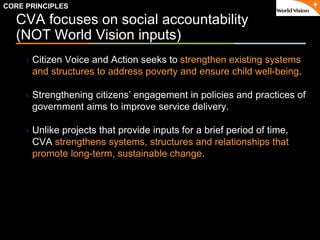 ٠ 11 ٠ CP V1
CVA focuses on social accountability
(NOT World Vision inputs)
Citizen Voice and Action seeks to strengthen existing systems
and structures to address poverty and ensure child well-being.
Strengthening citizens’ engagement in policies and practices of
government aims to improve service delivery.
Unlike projects that provide inputs for a brief period of time,
CVA strengthens systems, structures and relationships that
promote long-term, sustainable change.
CORE PRINCIPLES
 