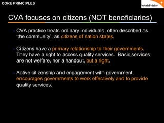 ٠ 12 ٠ CP V1
CVA focuses on citizens (NOT beneficiaries)
CVA practice treats ordinary individuals, often described as
‘the community’, as citizens of nation states.
Citizens have a primary relationship to their governments.
They have a right to access quality services. Basic services
are not welfare, nor a handout, but a right.
Active citizenship and engagement with government,
encourages governments to work effectively and to provide
quality services.
CORE PRINCIPLES
 