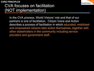 ٠ 13 ٠ CP V1
CVA focuses on facilitation
(NOT implementation)
In the CVA process, World Visions’ role and that of our
partners is one of facilitation. Citizen Voice and Action
describes a process of facilitation in which educated, mobilised
and empowered citizens take action themselves, together with
other stakeholders in the community including service
providers and government staff.
CORE PRINCIPLES
 