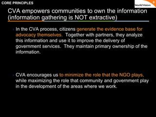 ٠ 15 ٠ CP V1
CVA empowers communities to own the information
(information gathering is NOT extractive)
In the CVA process, citizens generate the evidence base for
advocacy themselves. Together with partners, they analyze
this information and use it to improve the delivery of
government services. They maintain primary ownership of the
information.
CVA encourages us to minimize the role that the NGO plays,
while maximizing the role that community and government play
in the development of the areas where we work.
CORE PRINCIPLES
 
