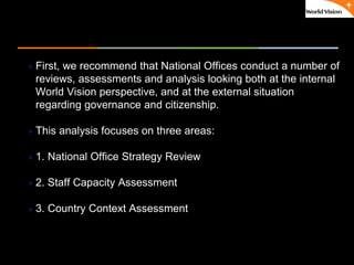 ٠ 20 ٠ CP V1
First, we recommend that National Offices conduct a number of
reviews, assessments and analysis looking both at the internal
World Vision perspective, and at the external situation
regarding governance and citizenship.
This analysis focuses on three areas:
1. National Office Strategy Review
2. Staff Capacity Assessment
3. Country Context Assessment
 