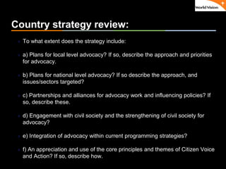 ٠ 21 ٠ CP V1
Country strategy review:
 To what extent does the strategy include:
 a) Plans for local level advocacy? If so, describe the approach and priorities
for advocacy.
 b) Plans for national level advocacy? If so describe the approach, and
issues/sectors targeted?
 c) Partnerships and alliances for advocacy work and influencing policies? If
so, describe these.
 d) Engagement with civil society and the strengthening of civil society for
advocacy?
 e) Integration of advocacy within current programming strategies?
 f) An appreciation and use of the core principles and themes of Citizen Voice
and Action? If so, describe how.
 