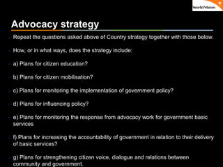 ٠ 22 ٠ CP V1
Advocacy strategy
 Repeat the questions asked above of Country strategy together with those below.
 How, or in what ways, does the strategy include:
 a) Plans for citizen education?
 b) Plans for citizen mobilisation?
 c) Plans for monitoring the implementation of government policy?
 d) Plans for influencing policy?
 e) Plans for monitoring the response from advocacy work for government basic
services
 f) Plans for increasing the accountability of government in relation to their delivery
of basic services?
 g) Plans for strengthening citizen voice, dialogue and relations between
community and government.
 