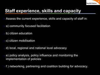 ٠ 23 ٠ CP V1
Staff experience, skills and capacity
Assess the current experience, skills and capacity of staff in:
a) community focused facilitation
b) citizen education
c) citizen mobilisation
d) local, regional and national level advocacy
e) policy analysis, policy influence and monitoring the
implementation of policies
f ) networking, partnering and coalition building for advocacy.
 